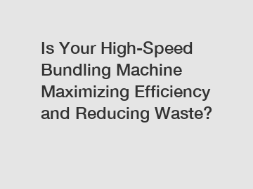 Is Your High-Speed Bundling Machine Maximizing Efficiency and Reducing Waste?