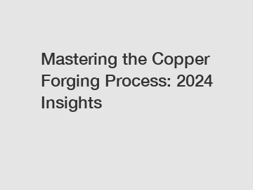 Mastering the Copper Forging Process: 2024 Insights