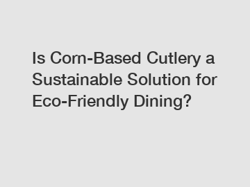 Is Corn-Based Cutlery a Sustainable Solution for Eco-Friendly Dining?