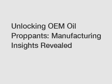 Unlocking OEM Oil Proppants: Manufacturing Insights Revealed