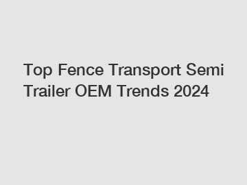 Top Fence Transport Semi Trailer OEM Trends 2024