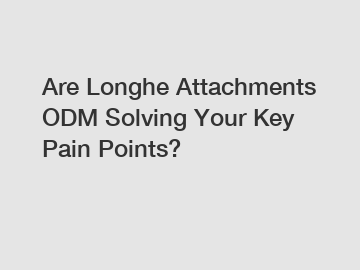 Are Longhe Attachments ODM Solving Your Key Pain Points?