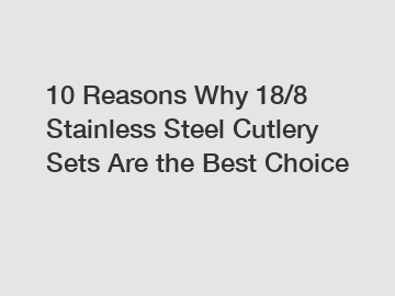 10 Reasons Why 18/8 Stainless Steel Cutlery Sets Are the Best Choice