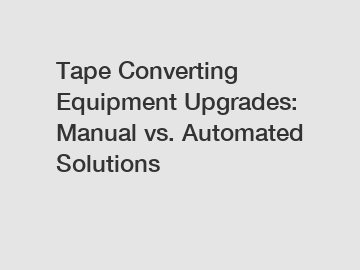 Tape Converting Equipment Upgrades: Manual vs. Automated Solutions