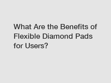 What Are the Benefits of Flexible Diamond Pads for Users?