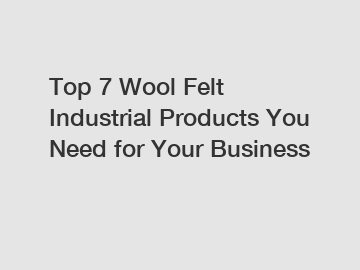 Top 7 Wool Felt Industrial Products You Need for Your Business