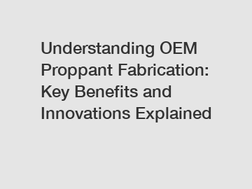 Understanding OEM Proppant Fabrication: Key Benefits and Innovations Explained