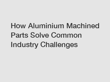 How Aluminium Machined Parts Solve Common Industry Challenges