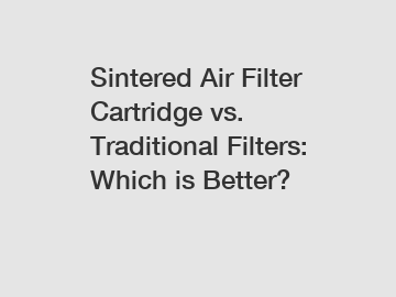 Sintered Air Filter Cartridge vs. Traditional Filters: Which is Better?