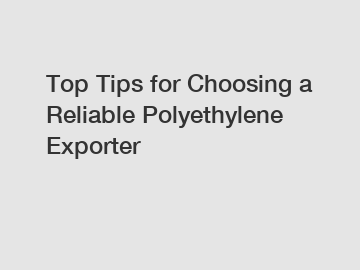 Top Tips for Choosing a Reliable Polyethylene Exporter