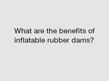 What are the benefits of inflatable rubber dams?