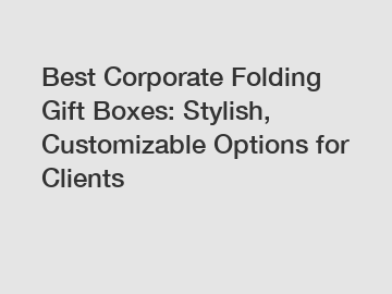 Best Corporate Folding Gift Boxes: Stylish, Customizable Options for Clients