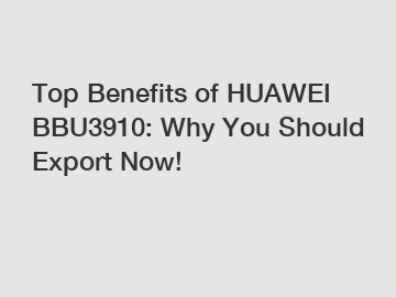 Top Benefits of HUAWEI BBU3910: Why You Should Export Now!