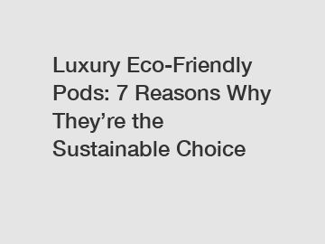 Luxury Eco-Friendly Pods: 7 Reasons Why They’re the Sustainable Choice