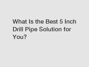 What Is the Best 5 Inch Drill Pipe Solution for You?