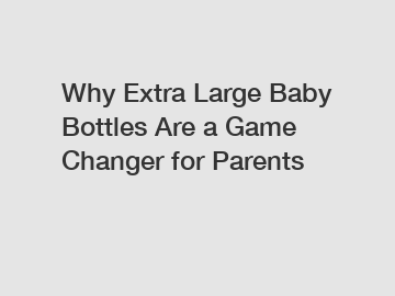 Why Extra Large Baby Bottles Are a Game Changer for Parents