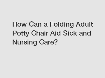 How Can a Folding Adult Potty Chair Aid Sick and Nursing Care?
