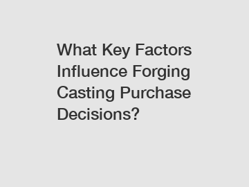 What Key Factors Influence Forging Casting Purchase Decisions?