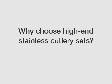 Why choose high-end stainless cutlery sets?