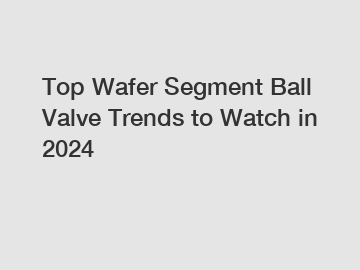 Top Wafer Segment Ball Valve Trends to Watch in 2024