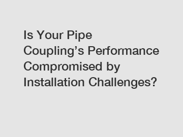 Is Your Pipe Coupling’s Performance Compromised by Installation Challenges?