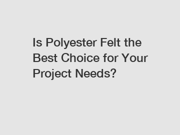 Is Polyester Felt the Best Choice for Your Project Needs?