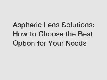 Aspheric Lens Solutions: How to Choose the Best Option for Your Needs