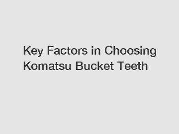 Key Factors in Choosing Komatsu Bucket Teeth