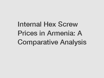 Internal Hex Screw Prices in Armenia: A Comparative Analysis
