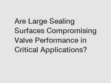 Are Large Sealing Surfaces Compromising Valve Performance in Critical Applications?