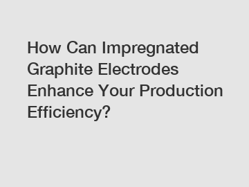 How Can Impregnated Graphite Electrodes Enhance Your Production Efficiency?