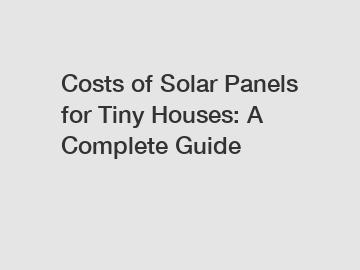 Costs of Solar Panels for Tiny Houses: A Complete Guide