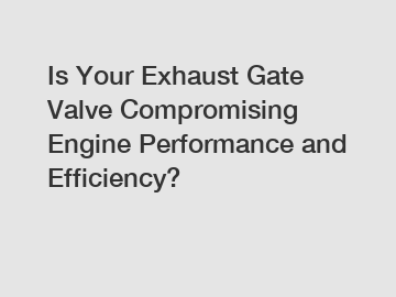 Is Your Exhaust Gate Valve Compromising Engine Performance and Efficiency?