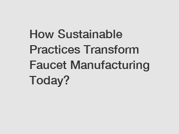 How Sustainable Practices Transform Faucet Manufacturing Today?