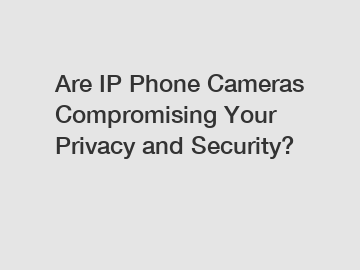 Are IP Phone Cameras Compromising Your Privacy and Security?