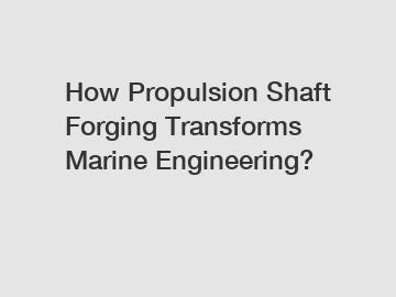 How Propulsion Shaft Forging Transforms Marine Engineering?
