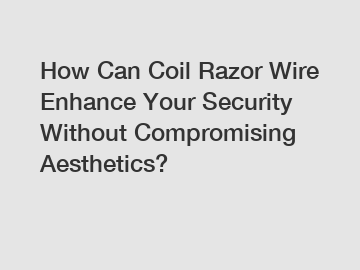 How Can Coil Razor Wire Enhance Your Security Without Compromising Aesthetics?