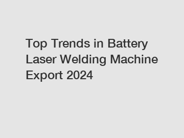 Top Trends in Battery Laser Welding Machine Export 2024 Top Trends in Battery Laser Welding Machine Export 2024