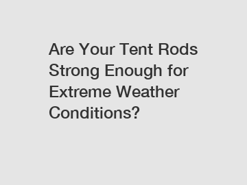 Are Your Tent Rods Strong Enough for Extreme Weather Conditions?