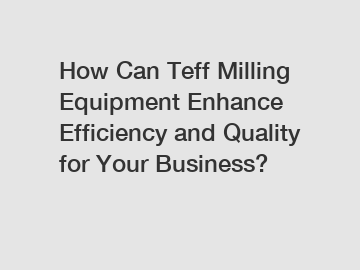 How Can Teff Milling Equipment Enhance Efficiency and Quality for Your Business?