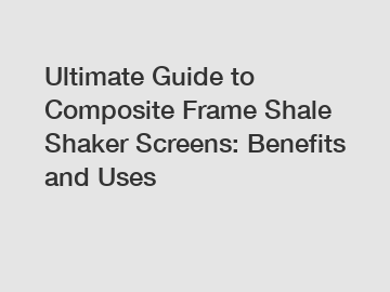 Ultimate Guide to Composite Frame Shale Shaker Screens: Benefits and Uses
