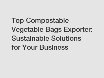 Top Compostable Vegetable Bags Exporter: Sustainable Solutions for Your Business