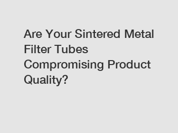 Are Your Sintered Metal Filter Tubes Compromising Product Quality?