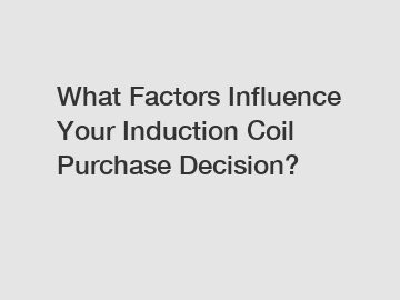 What Factors Influence Your Induction Coil Purchase Decision?