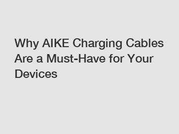 Why AIKE Charging Cables Are a Must-Have for Your Devices