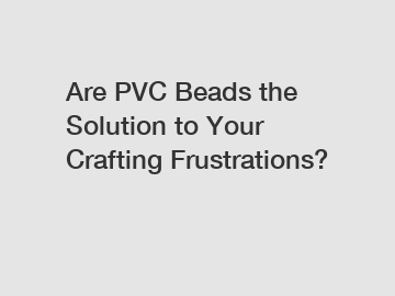 Are PVC Beads the Solution to Your Crafting Frustrations?