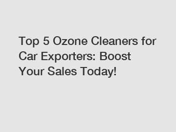 Top 5 Ozone Cleaners for Car Exporters: Boost Your Sales Today!