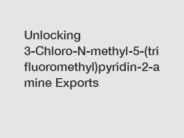 Unlocking 3-Chloro-N-methyl-5-(trifluoromethyl)pyridin-2-amine Exports