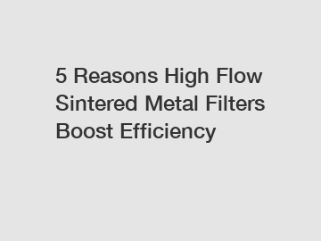 5 Reasons High Flow Sintered Metal Filters Boost Efficiency