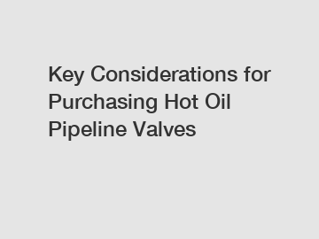 Key Considerations for Purchasing Hot Oil Pipeline Valves